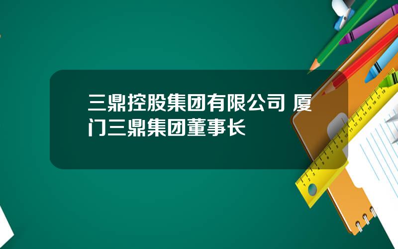 三鼎控股集团有限公司 厦门三鼎集团董事长